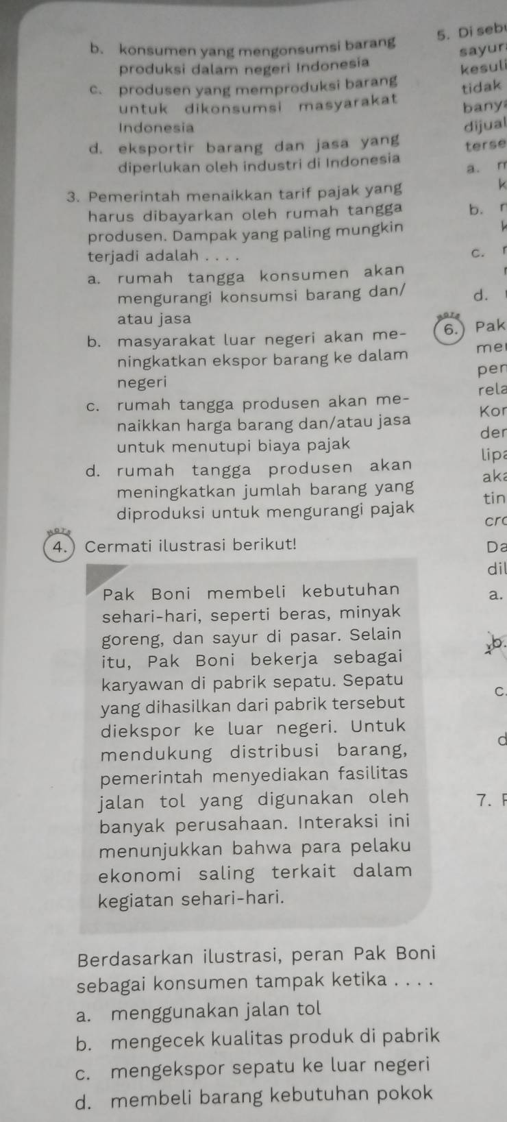 Di seb
b. konsumen yang mengonsumsi barang
sayur
produksi dalam negeri Indonesia
kesuli
c. produsen yang memproduksi barang tidak
untuk dikonsumsi masyarakat bany
Indonesia dijual
d. eksportir barang dan jasa yang terse
diperlukan oleh industri di Indonesia
a. n
3. Pemerintah menaikkan tarif pajak yang
k
harus dibayarkan oleh rumah tangga b. r
produsen. Dampak yang paling mungkin
terjadi adalah . . . .
c. r
a. rumah tangga konsumen akan
mengurangi konsumsi barang dan/ d.
atau jasa
b. masyarakat luar negeri akan me- 6.) Pak
ningkatkan ekspor barang ke dalam me
pen
negeri
c. rumah tangga produsen akan me- rela
naikkan harga barang dan/atau jasa Kor
der
untuk menutupi biaya pajak
d. rumah tangga produsen akan lipa
meningkatkan jumlah barang yang aka
tin
diproduksi untuk mengurangi pajak
cr
4. Cermati ilustrasi berikut! Da
dil
Pak Boni membeli kebutuhan
a.
sehari-hari, seperti beras, minyak
goreng, dan sayur di pasar. Selain
itu, Pak Boni bekerja sebagai
karyawan di pabrik sepatu. Sepatu
C.
yang dihasilkan dari pabrik tersebut
diekspor ke luar negeri. Untuk
C
mendukung distribusi barang,
pemerintah menyediakan fasilitas
jalan tol yang digunakan oleh 7. F
banyak perusahaan. Interaksi ini
menunjukkan bahwa para pelaku
ekonomi saling terkait dalam
kegiatan sehari-hari.
Berdasarkan ilustrasi, peran Pak Boni
sebagai konsumen tampak ketika . . . .
a. menggunakan jalan tol
b. mengecek kualitas produk di pabrik
c. mengekspor sepatu ke luar negeri
d. membeli barang kebutuhan pokok