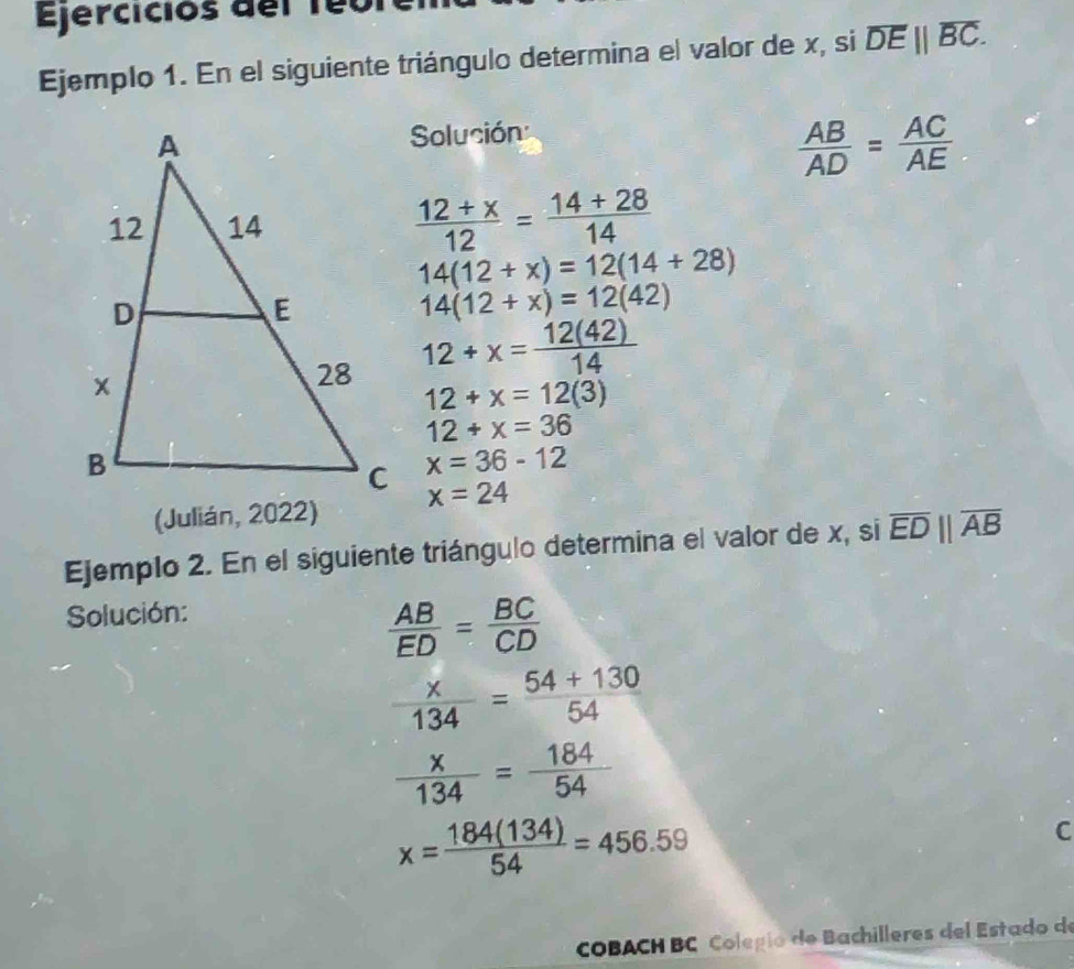 Ejercicios del 1eo 
Ejemplo 1. En el siguiente triángulo determina el valor de x, si overline DE||overline BC. 
Solución
 AB/AD = AC/AE 
 (12+x)/12 = (14+28)/14 
14(12+x)=12(14+28)
14(12+x)=12(42)
12+x= 12(42)/14 
12+x=12(3)
12+x=36
x=36-12
(Julián, 2022) x=24
Ejemplo 2. En el siguiente triángulo determina el valor de x, si overline ED||overline AB
Solución:
 AB/ED = BC/CD 
 x/134 = (54+130)/54 
 x/134 = 184/54 
x= 184(134)/54 =456.59
C 
COBACH BC Colegío de Bachilleres del Estado de