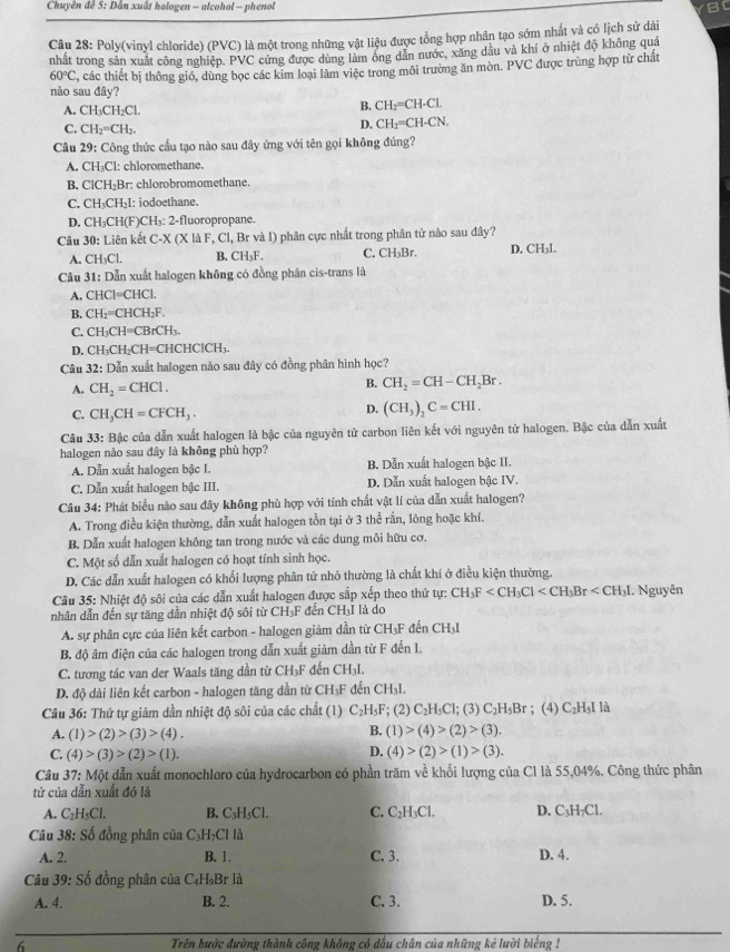 Chuyên đề 5: Dẫn xuất halogen - alcohol - phenol B
Câu 28: Poly(vinyl chloride) (PVC) là một trong những vật liệu được tổng hợp nhân tạo sớm nhất và có lịch sử dài
nhất trong sản xuất công nghiệp. PVC cứng được dùng làm ông dân nước, xăng dầu và khí ở nhiệt độ không quá
60°C 2, các thiết bị thông gió, dùng bọc các kim loại làm việc trong môi trường ăn mòn. PVC được trùng hợp từ chất
nào sau đây?
A. CH_3CH_2Cl.
B. CH_2=CH-CL
C. CH_2=CH_2.
D. CH_2=CH-CN.
Câu 29: Công thức cầu tạo nào sau đây ứng với tên gọi không đúng?
A. CH₃Cl: chloromethane.
B. CICH_2B r: chlorobromomethane
C. CH_3CH I: jodoethane.
D. CH₃CH(F)CH₃: 2-fluoropropane.
Câu 30: Liên kết C-X (X là F, Cl, Br và I) phân cực nhất trong phân tử nào sau đây?
A. CH₃Cl. B. CH₃F. C. CH₃Br. D. CH₃l.
Câu 31: Dẫn xuất halogen không có đồng phân cis-trans là
A. CHCl=CHCL
B. CH_2=CHCH_2F
C. CH_3CH=CBrCH_3.
D. CH₃CH₂CH=CHCHClCH₃.
Câu 32: Dẫn xuất halogen nào sau đây có đồng phân hình học?
A. CH_2=CHCl.
B. CH_2=CH-CH_2Br.
C. CH_3CH=CFCH_3.
D. (CH_3)_2C=CHI.
Câu 33: Bậc của dẫn xuất halogen là bậc của nguyên tử carbon liên kết với nguyên tử halogen. Bậc của dẫn xuất
halogen nào sau đây là không phù hợp?
A. Dẫn xuất halogen bậc I. B. Dẫn xuất halogen bậc II.
C. Dẫn xuất halogen bậc III. D. Dẫn xuất halogen bậc IV.
Câu 34: Phát biểu nào sau đây không phù hợp với tính chất vật lí của dẫn xuất halogen?
A. Trong điều kiện thường, dẫn xuất halogen tồn tại ở 3 thể rấn, lòng hoặc khí.
B. Dẫn xuất halogen không tan trong nước và các dung môi hữu cơ.
C. Một số dẫn xuất halogen có hoạt tính sinh học.
D. Các dẫn xuất halogen có khối lượng phân tử nhỏ thường là chất khí ở điều kiện thường.
Câu 35: Nhiệt độ sôi của các dẫn xuất halogen được sắp xếp theo thứ tự: CH_3F I. Nguyên
nhân dẫn đến sự tăng dẫn nhiệt độ sôi từ CH₃F đến CH₃I là do
A. sự phân cực của liên kết carbon - halogen giảm dần từ CH₃F đến CH₃I
B. độ âm điện của các halogen trong dẫn xuất giảm dần từ F đến I.
C. tương tác van der Waals tăng dần từ CH_3F * đến CH₃I.
D. độ dài liên kết carbon - halogen tăng dần từ CH₃F đến CH₃I.
Câu 36: Thứ tự giảm dần nhiệt độ sôi của các chất (1) C_2H_5F; (2) C_2H_5Cl;; (3) C_2H_5Br; (4) L_2 H₅I là
B.
A. (1)>(2)>(3)>(4). (1)>(4)>(2)>(3).
D.
C. (4)>(3)>(2)>(1). (4)>(2)>(1)>(3).
Câu 37: Một dẫn xuất monochloro của hydrocarbon có phần trăm về khối lượng của Cl là 55,04%. Công thức phân
tử của dẫn xuất đó là
A. C_2H_5Cl. B. C_3H_5Cl. C. C_2H_3Cl. D. C₃H₇Cl.
Câu 38: Số đồng phân của C_3H_7Cl là
A. 2. B. 1. C. 3. D. 4.
Câu 39: Số đồng phân của C_4H_9Br là
A. 4. B. 2. C. 3. D. 5.
6 Trên bước đường thành công không có dấu chân của những kẻ lười biếng !