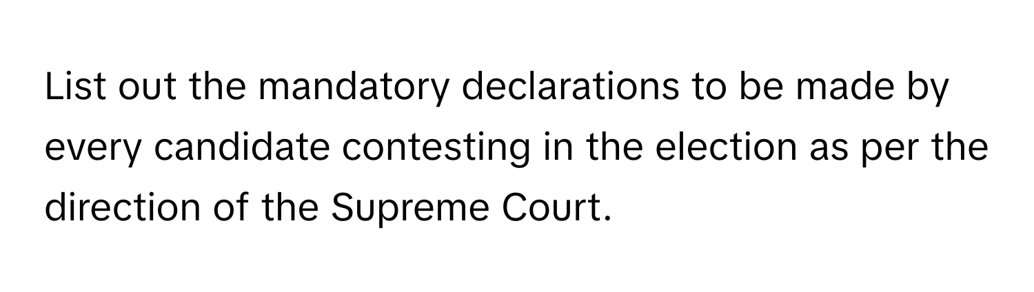 List out the mandatory declarations to be made by every candidate contesting in the election as per the direction of the Supreme Court.