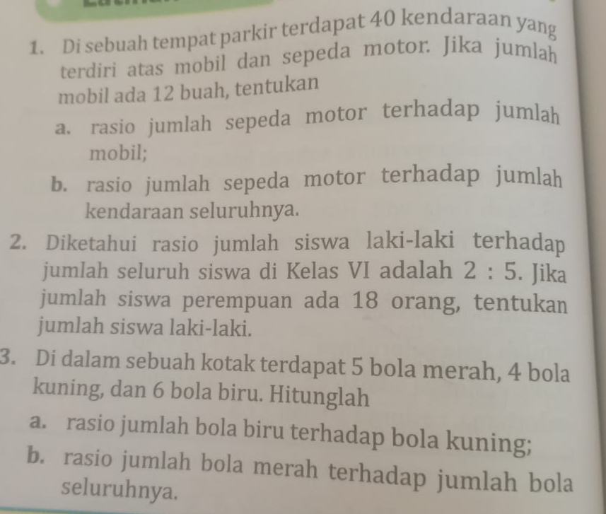 Di sebuah tempat parkir terdapat 40 kendaraan yang 
terdiri atas mobil dan sepeda motor. Jika jumlah 
mobil ada 12 buah, tentukan 
a. rasio jumlah sepeda motor terhadap jumlah 
mobil; 
b. rasio jumlah sepeda motor terhadap jumlah 
kendaraan seluruhnya. 
2. Diketahui rasio jumlah siswa laki-laki terhadap 
jumlah seluruh siswa di Kelas VI adalah 2:5. Jika 
jumlah siswa perempuan ada 18 orang, tentukan 
jumlah siswa laki-laki. 
3. Di dalam sebuah kotak terdapat 5 bola merah, 4 bola 
kuning, dan 6 bola biru. Hitunglah 
a. rasio jumlah bola biru terhadap bola kuning; 
b. rasio jumlah bola merah terhadap jumlah bola 
seluruhnya.