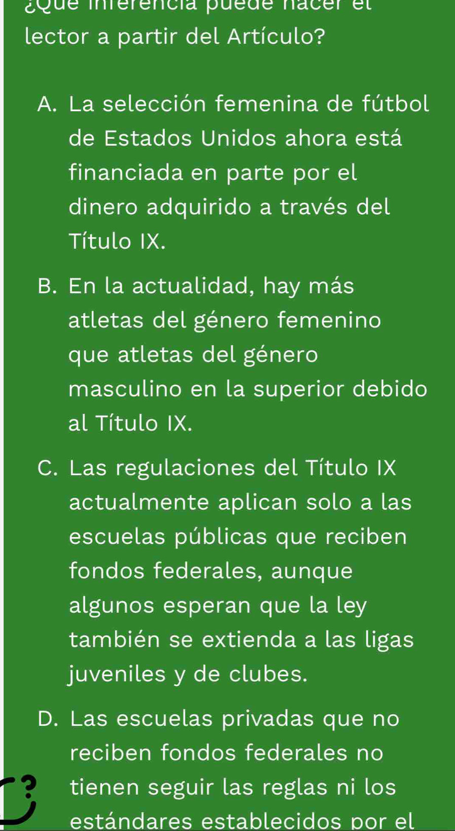 Que inférencia puede nacer el
lector a partir del Artículo?
A. La selección femenina de fútbol
de Estados Unidos ahora está
financiada en parte por el
dinero adquirido a través del
Título IX.
B. En la actualidad, hay más
atletas del género femenino
que atletas del género
masculino en la superior debido
al Título IX.
C. Las regulaciones del Título IX
actualmente aplican solo a las
escuelas públicas que reciben
fondos federales, aunque
algunos esperan que la ley
también se extienda a las ligas
juveniles y de clubes.
D. Las escuelas privadas que no
reciben fondos federales no
? tienen seguir las reglas ni los
estándares establecidos por el