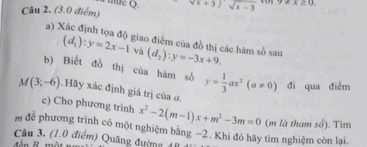 nre Q. sqrt(x)+3)sqrt(x-3) 9!= x≥ 0. 
Câu 2. (3.0 điểm) 
a) Xác định tọa độ giao điểm của đồ thị các hàm số sau
(d_1):y=2x-1 và (d_2):y=-3x+9. 
b) Biết đồ thị của hàm số y= 1/3 ax^2(a!= 0) đi qua điểm
M(3;-6) Hãy xác định giá trị của đ. 
c) Cho phương trình x^2-2(m-1)x+m^2-3m=0 (m là tham số). Tìm 
m để phương trình có một nghiệm bằng −2. Khi đó hãy tìm nghiệm còn lại. 
Câu 3. (1.0 điểm) Quãng đường 4B
đ é n B một r