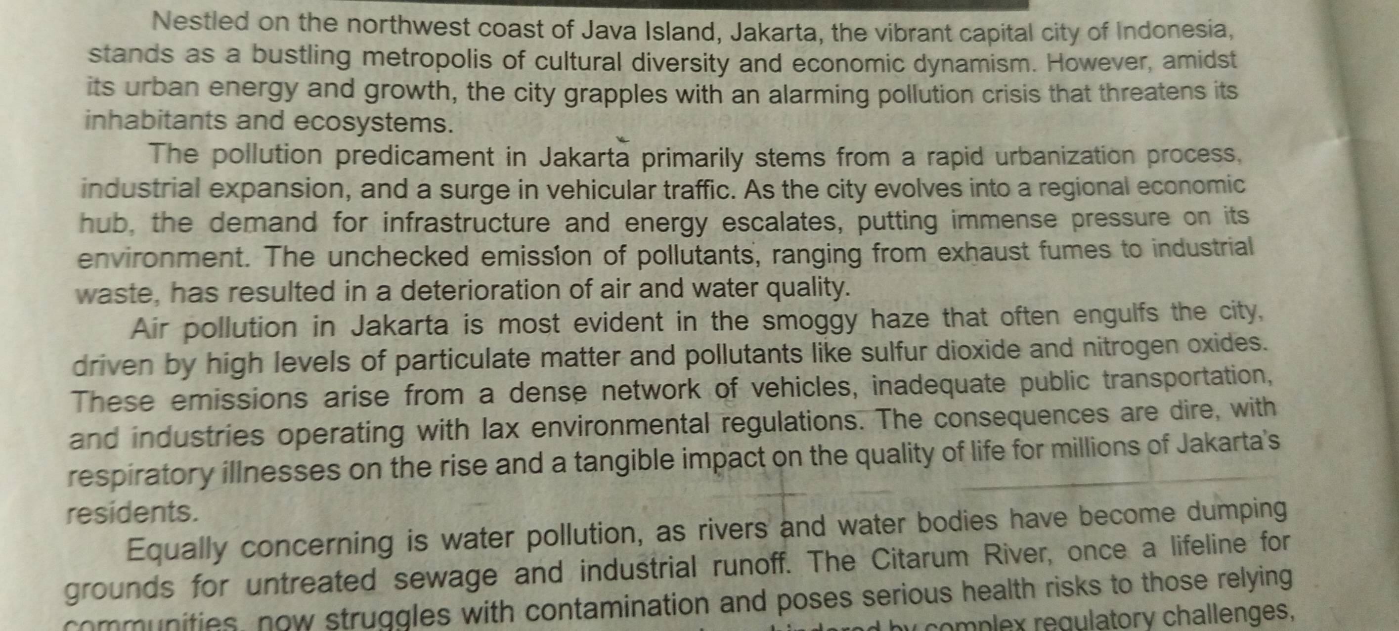 Nestled on the northwest coast of Java Island, Jakarta, the vibrant capital city of Indonesia, 
stands as a bustling metropolis of cultural diversity and economic dynamism. However, amidst 
its urban energy and growth, the city grapples with an alarming pollution crisis that threatens its 
inhabitants and ecosystems. 
The pollution predicament in Jakarta primarily stems from a rapid urbanization process, 
industrial expansion, and a surge in vehicular traffic. As the city evolves into a regional economic 
hub, the demand for infrastructure and energy escalates, putting immense pressure on its 
environment. The unchecked emission of pollutants, ranging from exhaust fumes to industrial 
waste, has resulted in a deterioration of air and water quality. 
Air pollution in Jakarta is most evident in the smoggy haze that often engulfs the city, 
driven by high levels of particulate matter and pollutants like sulfur dioxide and nitrogen oxides. 
These emissions arise from a dense network of vehicles, inadequate public transportation, 
and industries operating with lax environmental regulations. The consequences are dire, with 
respiratory illnesses on the rise and a tangible impact on the quality of life for millions of Jakarta's 
residents. 
Equally concerning is water pollution, as rivers and water bodies have become dumping 
grounds for untreated sewage and industrial runoff. The Citarum River, once a lifeline for 
communities, now struggles with contamination and poses serious health risks to those relying 
y complex regulatory challenges,