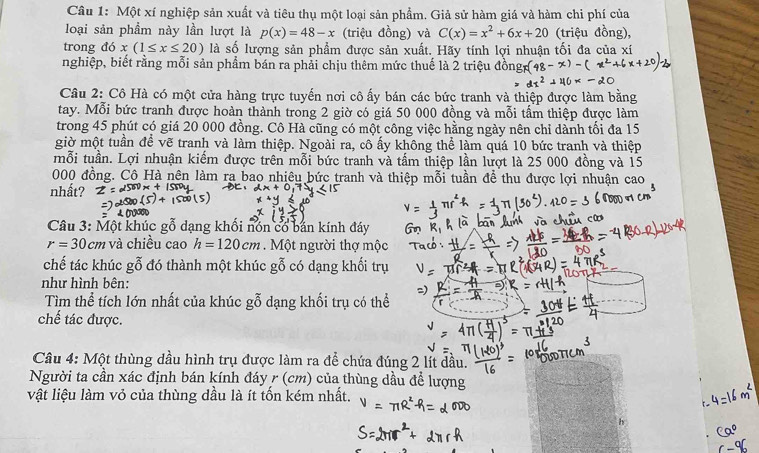 Một xí nghiệp sản xuất và tiêu thụ một loại sản phẩm. Giả sử hàm giá và hàm chi phí của
loại sản phầm này lần lượt là p(x)=48-x (triệu đồng) và C(x)=x^2+6x+20 (triệu đồng),
trong 10 x(1≤ x≤ 20) là số lượng sản phẩm được sản xuất. Hãy tính lợi nhuận tối đa của xí
nghiệp, biết rằng mỗi sản phẩm bán ra phải chịu thêm mức thuế là 2 triệu
Câu 2: Cô Hà có một cửa hàng trực tuyến nơi cô ấy bán các bức tranh và thiệp được làm bằng
tay. Mỗi bức tranh được hoàn thành trong 2 giờ có giá 50 000 đồng và mỗi tấm thiệp được làm
trong 45 phút có giá 20 000 đồng. Cô Hà cũng có một công việc hằng ngày nên chỉ dành tối đa 15
giờ một tuần đề vẽ tranh và làm thiệp. Ngoài ra, cô ấy không thể làm quá 10 bức tranh và thiệp
mỗi tuần. Lợi nhuận kiếm được trên mỗi bức tranh và tấm thiệp lần lượt là 25 000 đồng và 15
000 đồng. Cô Hà nên làm ra bao nhiêu bức tranh và thiệp mỗi tuần để thu được lợi nhuận cao
nhất?
Câu 3: Một khúc gỗ dạng khối nón cổ bán kính đáy
r=30cm và chiều cao h=120cm. Một người thợ mộc
chế tác khúc gỗ đó thành một khúc gỗ có dạng khối trụ
như hình bên:
Tìm thể tích lớn nhất của khúc gỗ dạng khối trụ có thể
chế tác được.
Câu 4: Một thùng dầu hình trụ được làm ra để chứa đúng 2 lít dầu.
Người ta cần xác định bán kính đáy r (cm) của thùng dầu ở để lượng
vật liệu làm vỏ của thùng dầu là ít tốn kém nhất.