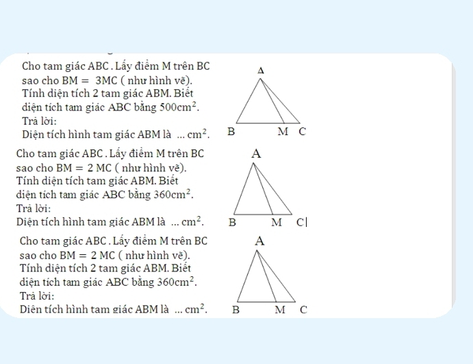 Cho tam giác ABC. Lấy điểm M trên BC
sao cho BM=3MC ( như hình Vwidehat e). 
Tính diện tích 2 tam giác ABM. Biết 
diện tích tam giác ABC bằng 500cm^2. 
Trả lời: 
Diện tích hình tam giác ABM là . cm^2. 
Cho tam giác ABC. Lấy điểm M trên BC
sao cho BM=2MC ( như hình vẽ). 
Tính diện tích tam giác ABM. Biết 
diện tích tam giác ABC bằng 360cm^2. 
Trả lời: 
Diện tích hình tam giác ABM là cm^2. 
Cho tam giác ABC. Lấy điểm M trên BC
sao cho BM=2MC ( như hình vẽ). 
Tính diện tích 2 tam giác ABM. Biết 
diện tích tam giác ABC bằng 360cm^2. 
Trả lời: 
Diên tích hình tam giác ABM là ... cm^2.