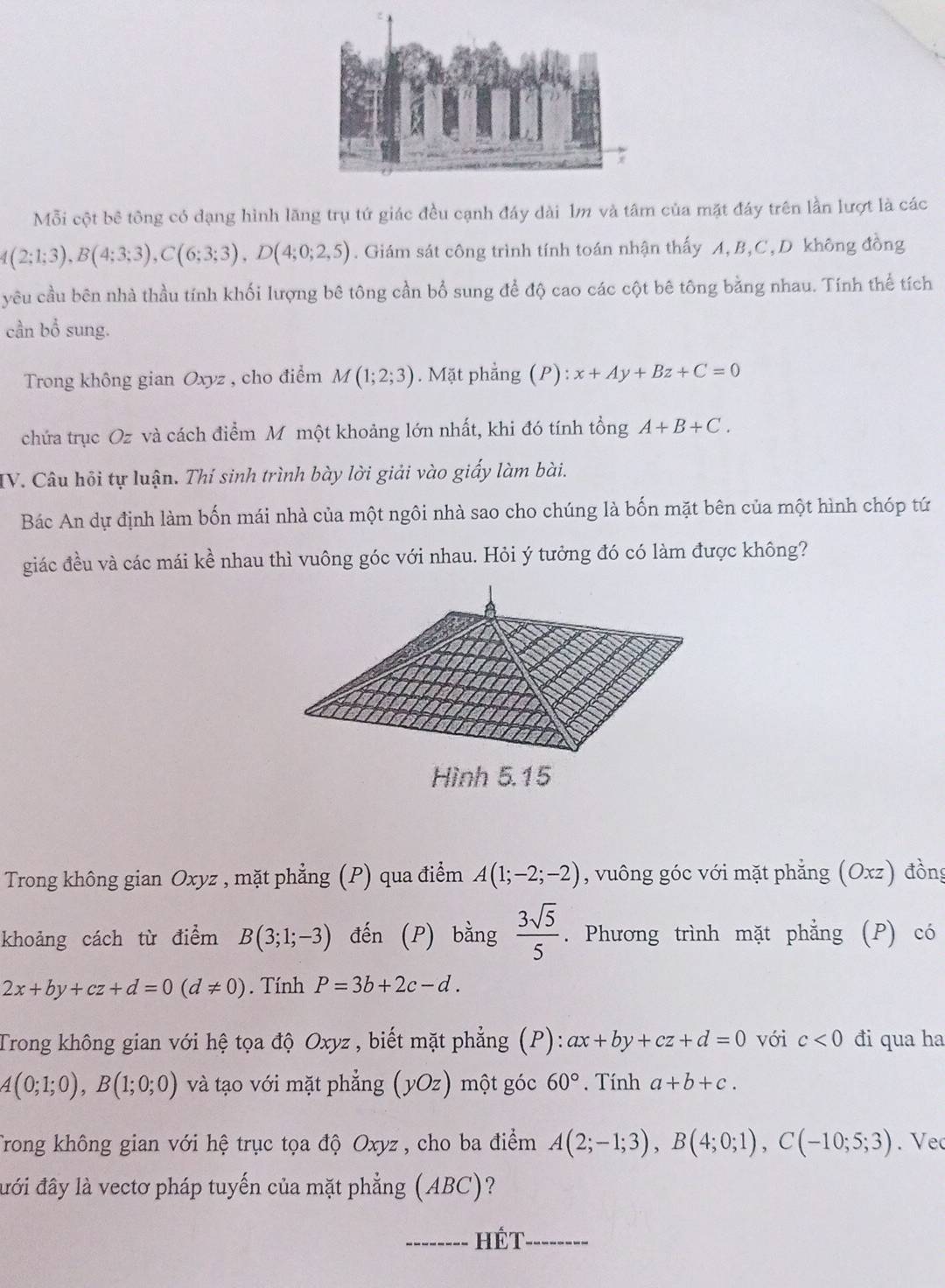 Mỗi cột bê tông có dạng hình lăng trụ tứ giác đều cạnh đáy dài 1m và tâm của mặt đáy trên lần lượt là các
A(2;1;3),B(4;3;3),C(6;3;3),D(4;0;2,5). Giám sát công trình tính toán nhận thấy A, B,C, D không đồng
yêu cầu bên nhà thầu tính khối lượng bê tông cần bổ sung để độ cao các cột bê tông bằng nhau. Tính thể tích
cần bổ sung.
Trong không gian Oxyz , cho điểm M(1;2;3). Mặt phẳng a (P):x+Ay+Bz+C=0
chứa trục Oz và cách điểm Mỹ một khoảng lớn nhất, khi đó tính tổng A+B+C.
IV. Câu hội tự luận. Thí sinh trình bày lời giải vào giấy làm bài.
Bác An dự định làm bốn mái nhà của một ngôi nhà sao cho chúng là bốn mặt bên của một hình chóp tứ
giác đều và các mái kề nhau thì vuông góc với nhau. Hỏi ý tưởng đó có làm được không?
Trong không gian Oxyz , mặt phẳng (P) qua điểm A(1;-2;-2) , vuông góc với mặt phẳng (Oxz) đồng
khoảng cách từ điểm B(3;1;-3) đến (P) bằng  3sqrt(5)/5 . Phương trình mặt phẳng (P) có
2x+by+cz+d=0(d!= 0). Tính P=3b+2c-d.
Trong không gian với hệ tọa độ Oxyz , biết mặt phẳng (P): ax+by+cz+d=0 với c<0</tex> đi qua ha
A(0;1;0),B(1;0;0) và tạo với mặt phẳng (yOz) một góc 60°. Tính a+b+c.
Trong không gian với hệ trục tọa độ Oxyz , cho ba điểm A(2;-1;3),B(4;0;1),C(-10;5;3). Ve
đới đây là vectơ pháp tuyến của mặt phẳng (ABC)?
_Hét_