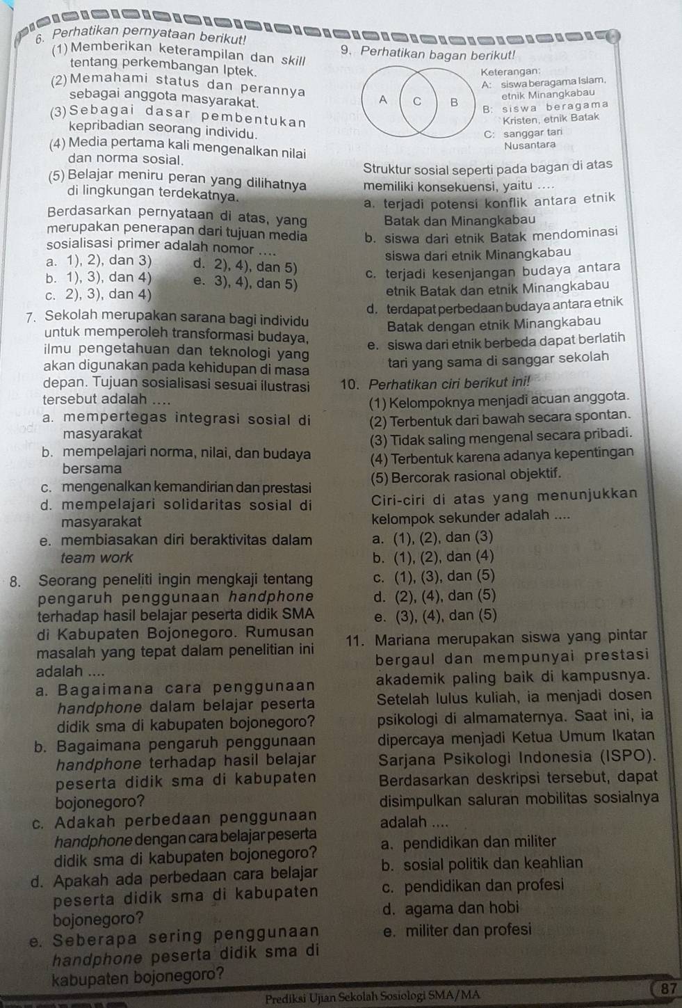 Perhatikan pernyataan berikut!
(1) Memberikan keterampilan dan skill 9、 Perhatikan bagan berikut!
tentang perkembangan Iptek.
Keterangan:
(2)Memahami status dan perannya
A: siswa beragama Isiam,
sebagai anggota masyarakat.
A C B etnik Minangkabau
B: siswa beragama
(3)Sebagai dasar pembentukan
Kristen, etnik Batak
kepribadian seorang individu.
C: sanggar tari
Nusantara
(4) Media pertama kali mengenalkan nilai
dan norma sosial.
Struktur sosial seperti pada bagan di atas
(5) Belajar meniru peran yang dilihatnya memiliki konsekuensi, yaitu ....
di lingkungan terdekatnya.
a. terjadi potensi konflik antara etnik
Berdasarkan pernyataan di atas, yang
Batak dan Minangkabau
merupakan penerapan dari tujuan media b. siswa dari etnik Batak mendominasi
sosialisasi primer adalah nomor ....
siswa dari etnik Minangkabau
a. 1), 2), dan 3) d. 2), 4), dan 5) c. terjadi kesenjangan budaya antara
b. 1), 3), dan 4) e. 3), 4), dan 5)
c. 2), 3), dan 4) etnik Batak dan etnik Minangkabau
d. terdapat perbedaan budaya antara etnik
7. Sekolah merupakan sarana bagi individu
Batak dengan etnik Minangkabau
untuk memperoleh transformasi budaya,
e. siswa dari etnik berbeda dapat berlatih
ilmu pengetahuan dan teknologi yang
akan digunakan pada kehidupan di masa
tari yang sama di sanggar sekolah
depan. Tujuan sosialisasi sesuai ilustrasi 10. Perhatikan ciri berikut ini!
tersebut adalah ....
(1) Kelompoknya menjadi acuan anggota.
a. mempertegas integrasi sosial di (2) Terbentuk dari bawah secara spontan.
masyarakat
b. mempelajari norma, nilai, dan budaya (3) Tidak saling mengenal secara pribadi.
bersama (4) Terbentuk karena adanya kepentingan
c. mengenalkan kemandirian dan prestasi (5) Bercorak rasional objektif.
d. mempelajari solidaritas sosial di Ciri-ciri di atas yang menunjukkan
masyarakat kelompok sekunder adalah ....
e. membiasakan diri beraktivitas dalam a. (1), (2), dan (3)
team work b. (1), (2), dan (4)
8. Seorang peneliti ingin mengkaji tentang c. (1), (3), dan (5)
pengaruh penggunaan handphone d. (2), (4), dan (5)
terhadap hasil belajar peserta didik SMA e. (3), (4), dan (5)
di Kabupaten Bojonegoro. Rumusan
masalah yang tepat dalam penelitian ini 11. Mariana merupakan siswa yang pintar
adalah .... bergaul dan mempunyai prestasi
a. Bagaimana cara penggunaan akademik paling baik di kampusnya.
handphone dalam belajar peserta Setelah lulus kuliah, ia menjadi dosen
didik sma di kabupaten bojonegoro? psikologi di almamaternya. Saat ini, ia
b. Bagaimana pengaruh penggunaan dipercaya menjadi Ketua Umum Ikatan
handphone terhadap hasil belajar Sarjana Psikologi Indonesia (ISPO).
peserta didik sma di kabupaten Berdasarkan deskripsi tersebut, dapat
bojonegoro? disimpulkan saluran mobilitas sosialnya
c. Adakah perbedaan penggunaan adalah ....
handphone dengan cara belajar peserta
didik sma di kabupaten bojonegoro? a. pendidikan dan militer
d. Apakah ada perbedaan cara belajar b. sosial politik dan keahlian
peserta didik sma di kabupaten c. pendidikan dan profesi
bojonegoro? d. agama dan hobi
e. Seberapa sering penggunaan e. militer dan profesi
handphone peserta didik sma di
kabupaten bojonegoro?
Prediksi Ujian Sekolah Sosiologi SMA/MA
87