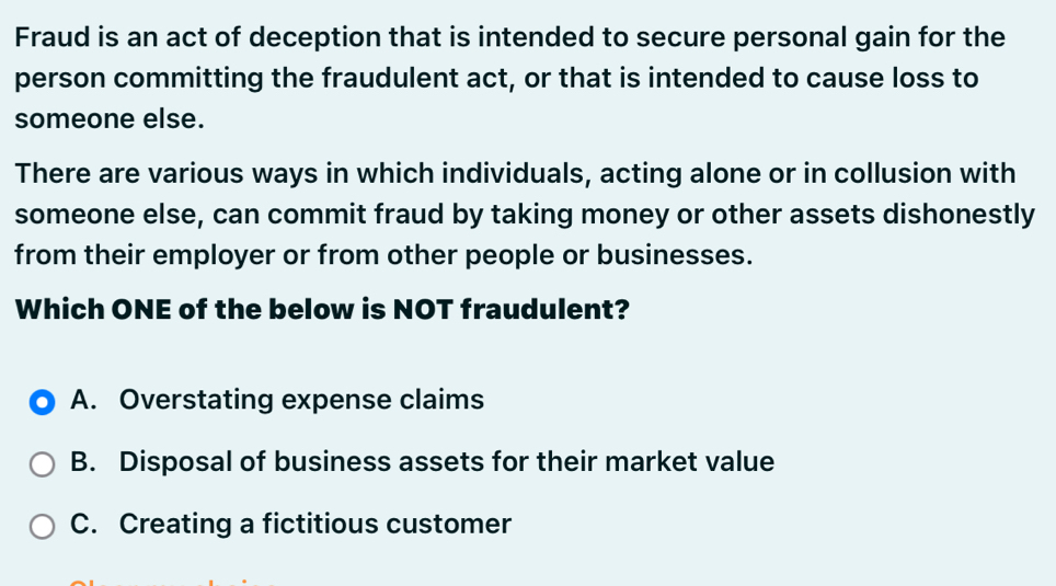 Fraud is an act of deception that is intended to secure personal gain for the
person committing the fraudulent act, or that is intended to cause loss to
someone else.
There are various ways in which individuals, acting alone or in collusion with
someone else, can commit fraud by taking money or other assets dishonestly
from their employer or from other people or businesses.
Which ONE of the below is NOT fraudulent?
A. Overstating expense claims
B. Disposal of business assets for their market value
C. Creating a fictitious customer