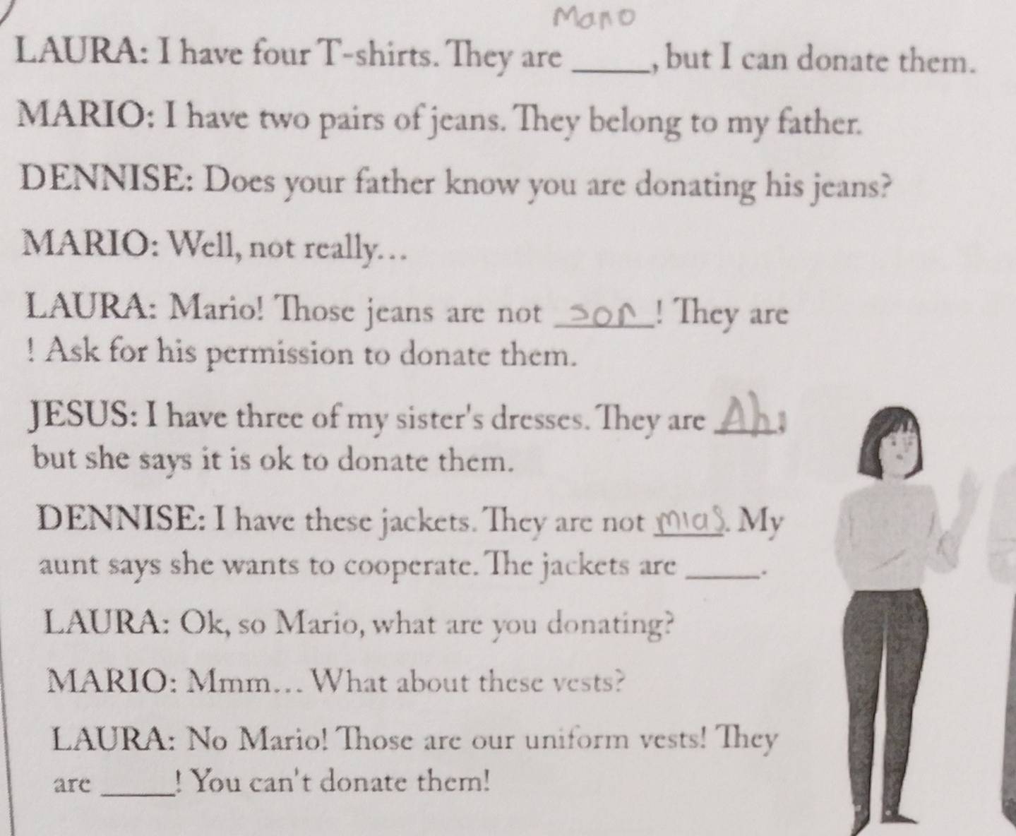 LAURA: I have four T-shirts. They are _, but I can donate them. 
MARIO: I have two pairs of jeans. They belong to my father. 
DENNISE: Does your father know you are donating his jeans? 
MARIO: Well, not really. 
LAURA: Mario! Those jeans are not _! They are 
! Ask for his permission to donate them. 
JESUS: I have three of my sister's dresses. They are_ 
but she says it is ok to donate them. 
DENNISE: I have these jackets. They are not _. My 
aunt says she wants to cooperate. The jackets are_ 
. 
LAURA: Ok, so Mario, what are you donating? 
MARIO: Mmm… What about these vests? 
LAURA: No Mario! Those are our uniform vests! They 
_ 
are ! You can't donate them!