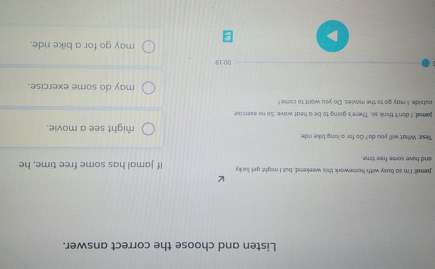 Listen and choose the correct answer.
Jamal: I'm so busy with homework this weekend, but I might get lucky
If Jamal has some free time, he
and have some free time.
Tess: What will you do? Go for a long bike ride.
might see a movie.
Jamal: I don't think so. There's going to be a heat wave. So no exercise
outside. I may go to the movies. Do you want to come?
may do some exercise.
00:19 
may go for a bike ride.