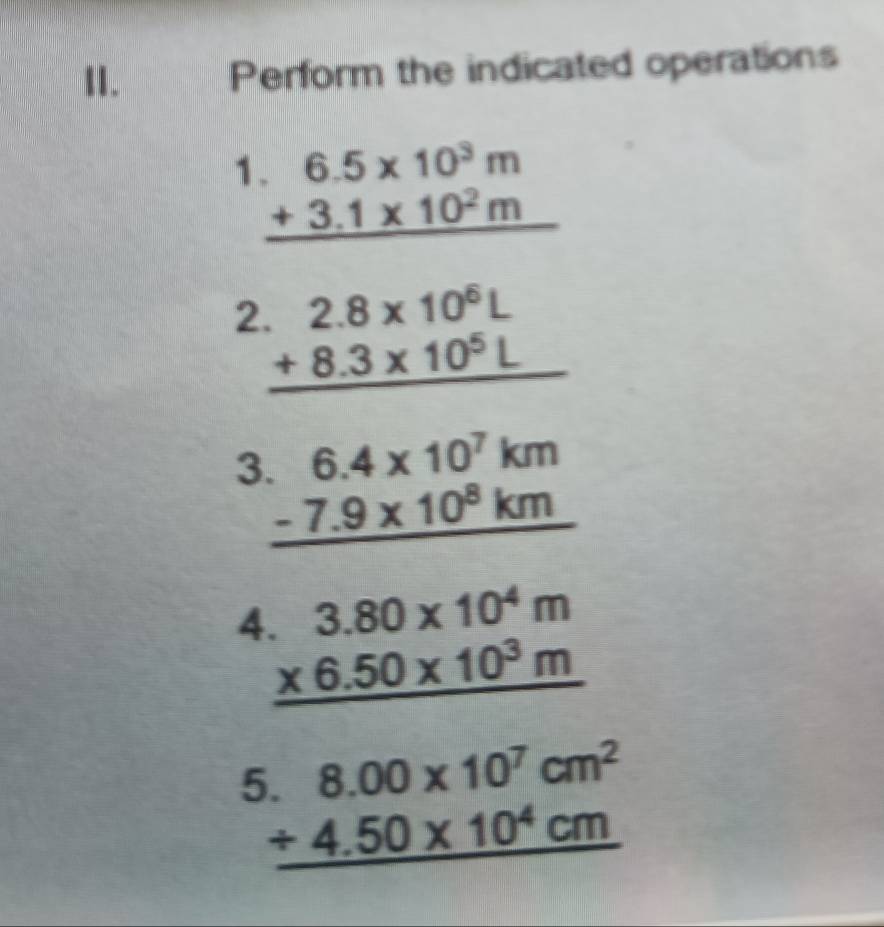 Perform the indicated operations 
1 beginarrayr 6.5* 10^3m +3.1* 10^2m hline endarray
2 beginarrayr .2.8* 10^6L +8.3* 10^5L hline endarray
3 beginarrayr 6.4* 10^7km -7.9* 10^8km hline endarray
4 beginarrayr 3.80* 10^4m * 6.50* 10^3m hline endarray
beginarrayr 6.8.00* 10^7cm^2 +4.50* 10^4cm hline endarray