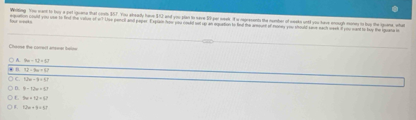 Writing You want to buy a pet iguana that costs $57. You already have $12 and you plan to save $9 per week if w represents the number of weeks until you have enough money to buy the iguana, what
four weeks. equation could you use to find the value of w? Use pencil and paper. Explain how you could set up an equation to find the amount of money you should save each week if you want to buy the iguana in
Choose the correct answer below
A. 9w-12=57
B. 12-9w=57
C. 12w-9=67
D. 9-12w=57
E. 9w+12=57
F. 12w+9=57