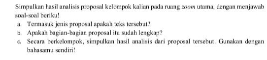 Simpulkan hasil analisis proposal kelompok kalian pada ruang zoom utama, dengan menjawab 
soal-soal beriku! 
a. Termasuk jenis proposal apakah teks tersebut? 
b. Apakah bagian-bagian proposal itu sudah lengkap? 
c. Secara berkelompok, simpulkan hasil analisis dari proposal tersebut. Gunakan dengan 
bahasamu sendiri!