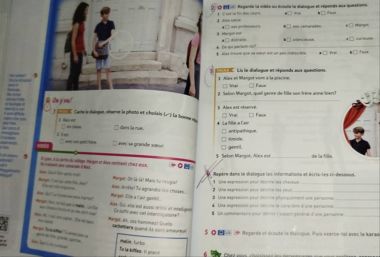 ms Regarde la vidéo ou écoute le dialogue et réponds aux questions.
1 C'est la fin des cours. Vrai □ Faux
2 Alex salue
a □ ses professeurs. b□ ses camarades. C Margot.
3 Margot est
a□ distraite. b silencieuse. curieuse
4 De qui parlent-ils?_
5 Alex trouve que sa sœur est un peu indiscrète. a □ Vrai Faux
Lis le dialogue et réponds aux questions.
Hai nonate?
Ons le idmustion  1 Alex et Margot vont à la piscine.
sono e
* Vrai Faux
Grrncesse
Me ara  2 Selon Margot, quel genre de fille son frère aime bien?
conooci tyfte
in hipologie d On yva!
_
3 Alex est réservé.
# sard dfficie Vrai Faux
esenço e nón *  Cache le dialogue, observe la photo et choisis (, ) la bonne répe
capine che caso 1 Alex est
4 La fille a l'air
davi fore. □ en classe. dans la rue.
Quí cerco di
immaginare 2 l est antipathique.
timide.
β comento   avec son petit frère. avec sa grande sœur.
ussenxands
o fots VIDEO
gentiL
5 Selon Margot, Alex est_ de la fille.
Di chỉ stanrio C À Lyon, à la sortie du collège. Margot et Alex rentrent chez eux.
aranás? lls croisent une camarade d'Alex.
ual è
Margaf? Repère dans le dialogue les informations et écris-les ci-dessous.
meggiamentc Alex, Salut! Bon après-midi Margot: Oh là là! Mais tu rougis!
1  Une expression pour décrire les cheveux:_
Margot: C'est qui cette fille, Alex?  Alex: Arrête! Tu agrandis les choses....
Elle est très mignonne
2 Une expression pour décrire les yeux:_
Alex: Qui? Lo rousse aux yeak marron?
Margot: Elle a l'air gentil..
3 Une expression pour décrire physiquement une personne:_
4 Une expression pour décrire le caractère d'une personne:_
Alex: Oui, elle est aussi drôle et intelligente
Margot. Non, né tais pas le malin.. La fille Ça suffit avec cet interrogatoire?
aux sheveux bruts et au tee-shirt rose!
5 Un commentaire pour définir l'aspect général d'une personne:_
Alex: An, c'est une copine... Elle est dans
Margot: Ah, ces hommes! Quels
ma classe. cachottiers quand ils sont amoureux! 5
Margot: Tu la kiffes? Tu aimes bien ce
(1)126 Regarde et écoute le dialogue. Puis exerce-toi avec le karao
genre de fille: grande, sportive...
malin: furbo
Allax: Que tu es curieuse
Tu la kiffes: ti piace
6