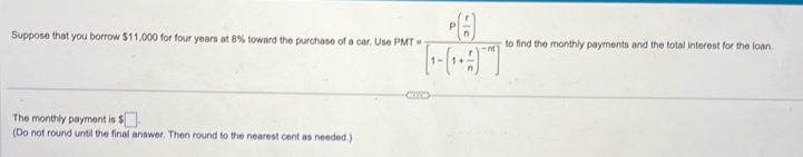 Suppose that you borrow $11,000 for four years at 8% toward the purchase of a car. Use P PMT=frac P( r/n )[1-(1+ r/n )^-m] to find the monthly payments and the total interest for the loan. 
The monthly payment is $□. 
(Do not round until the final answer. Then round to the nearest cent as needed.)