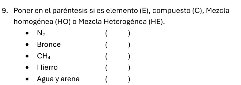 Poner en el paréntesis si es elemento (E), compuesto (C), Mezcla 
homogénea (HO) o Mezcla Heterogénea (HE).
N_2
 ) 
Bronce ( )
CH_4
( ) 
Hierro ( ) 
Agua y arena ( )