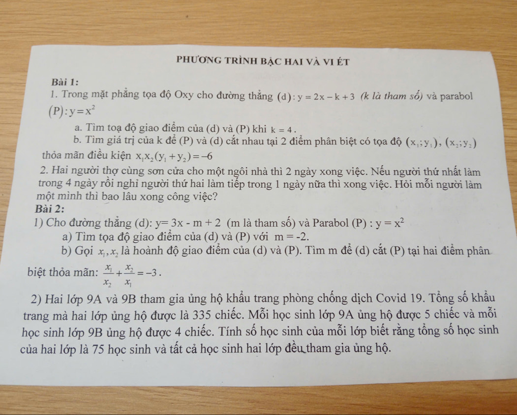 phươnG TRÌnH bẠc haI vÀ VI ét
Bài 1:
1. Trong mặt phẳng tọa độ Oxy cho đường thẳng (d): y=2x-k+3 (k là tham shat o) và parabol
P ):y=x^2
a. Tìm toạ độ giao điểm của (d) và (P) khi k=4.
b. Tìm giá trị của k để (P) và (d) cắt nhau tại 2 điểm phân biệt có tọa độ (x_1;y_1),(x_2;y_2)
thỏa mãn điều kiện x_1x_2(y_1+y_2)=-6
2. Hai người thợ cùng sơn cửa cho một ngôi nhà thì 2 ngày xong việc. Nếu người thứ nhất làm
trong 4 ngày rồi nghỉ người thứ hai làm tiếp trong 1 ngày nữa thì xong việc. Hỏi mỗi người làm
một mình thì bao lâu xong công việc?
Bài 2:
1) Cho đường thắng (d): y=3x-m+2 (m là tham số) và Parabol (P) : y=x^2
a) Tìm tọa độ giao điểm của (d) và (P) với m=-2.
b) Gọi x_1,x_2 là hoành độ giao điểm của (d) và (P). Tìm m để (d) cắt (P) tại hai điểm phân
biệt thỏa mãn: frac x_1x_2+frac x_2x_1=-3.
2) Hai lớp 9A và 9B tham gia ủng hộ khẩu trang phòng chống dịch Covid 19. Tổng số khẩu
trang mà hai lớp ủng hộ được là 335 chiếc. Mỗi học sinh lớp 9A ủng hộ được 5 chiếc và mỗi
học sinh lớp 9B ủng hộ được 4 chiếc. Tính số học sinh của mỗi lớp biết rằng tổng số học sinh
của hai lớp là 75 học sinh và tất cả học sinh hai lớp đều tham gia ủng hộ.