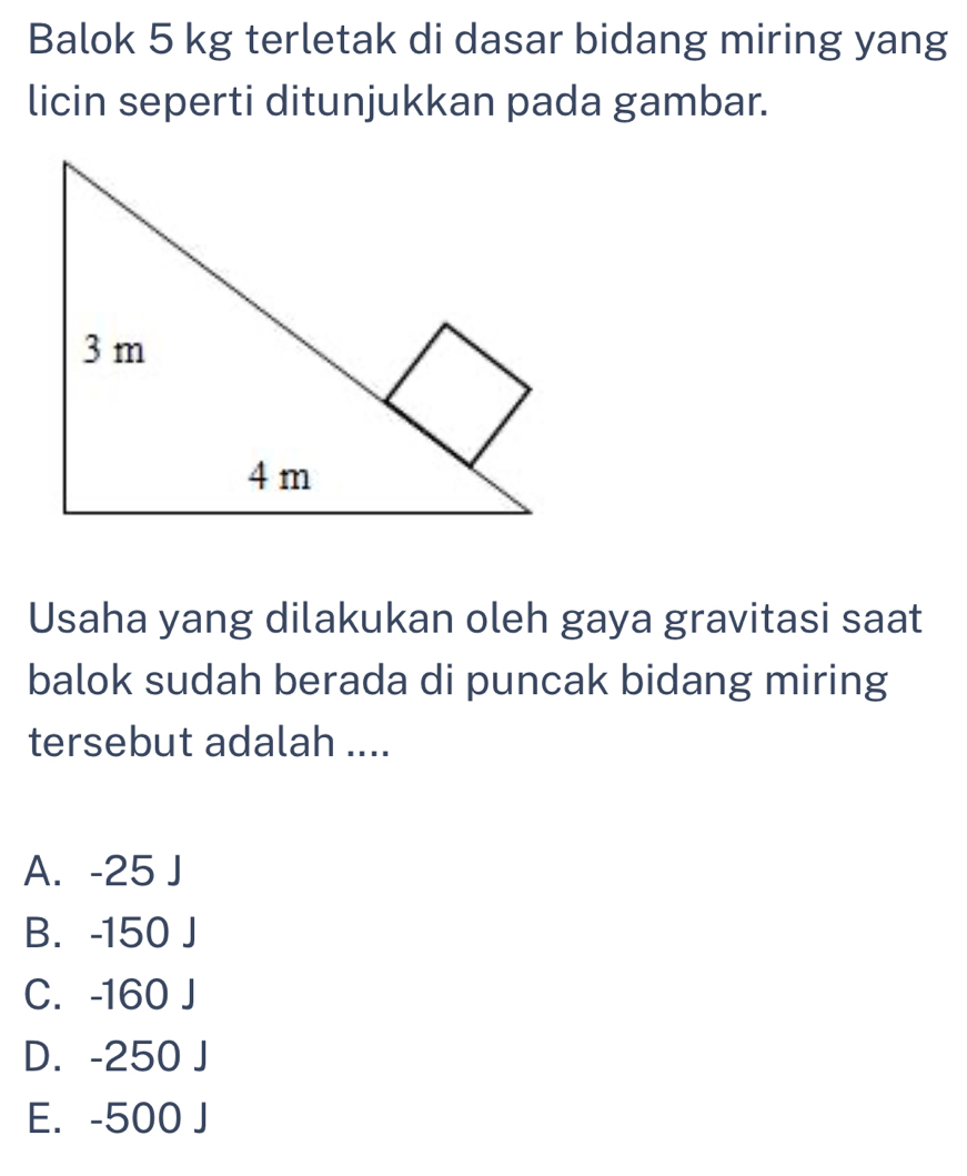 Balok 5 kg terletak di dasar bidang miring yang
licin seperti ditunjukkan pada gambar.
Usaha yang dilakukan oleh gaya gravitasi saat
balok sudah berada di puncak bidang miring
tersebut adalah ....
A. -25 J
B. -150 J
C. -160 J
D. -250 J
E. -500 J