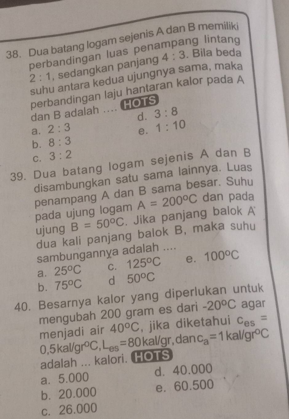 Dua batang logam sejenis A dan B memiliki
perbandingan luas penampang lintang
2:1 , sedangkan panjang 4:3. Bila beda
suhu antara kedua ujungnya sama, maka
perbandingan laju hantaran kalor pada A
dan B adalah ….. HOTS
d. 3:8
a. 2:3
e. 1:10
b. 8:3
C. 3:2
39. Dua batang logam sejenis A dan B
disambungkan satu sama lainnya. Luas
penampang A dan B sama besar. Suhu
pada ujung logam A=200°C dan pada
ujung B=50°C. Jika panjang balok A
dua kali panjang balok B, maka suhu
sambungannya adalah ....
a. 25°C C. 125°C e. 100°C
b. 75°C d 50°C
40. Besarnya kalor yang diperlukan untuk
mengubah 200 gram es dari -20°C agar
menjadi air 40°C , jika diketahui c_es=
0,5kal/gr°C, L_es=80 kal/gr, dan c_a=1kal/gr°C
adalah ... kalori. HOTS
a. 5.000 d. 40.000
b. 20.000 e. 60.500
c. 26.000