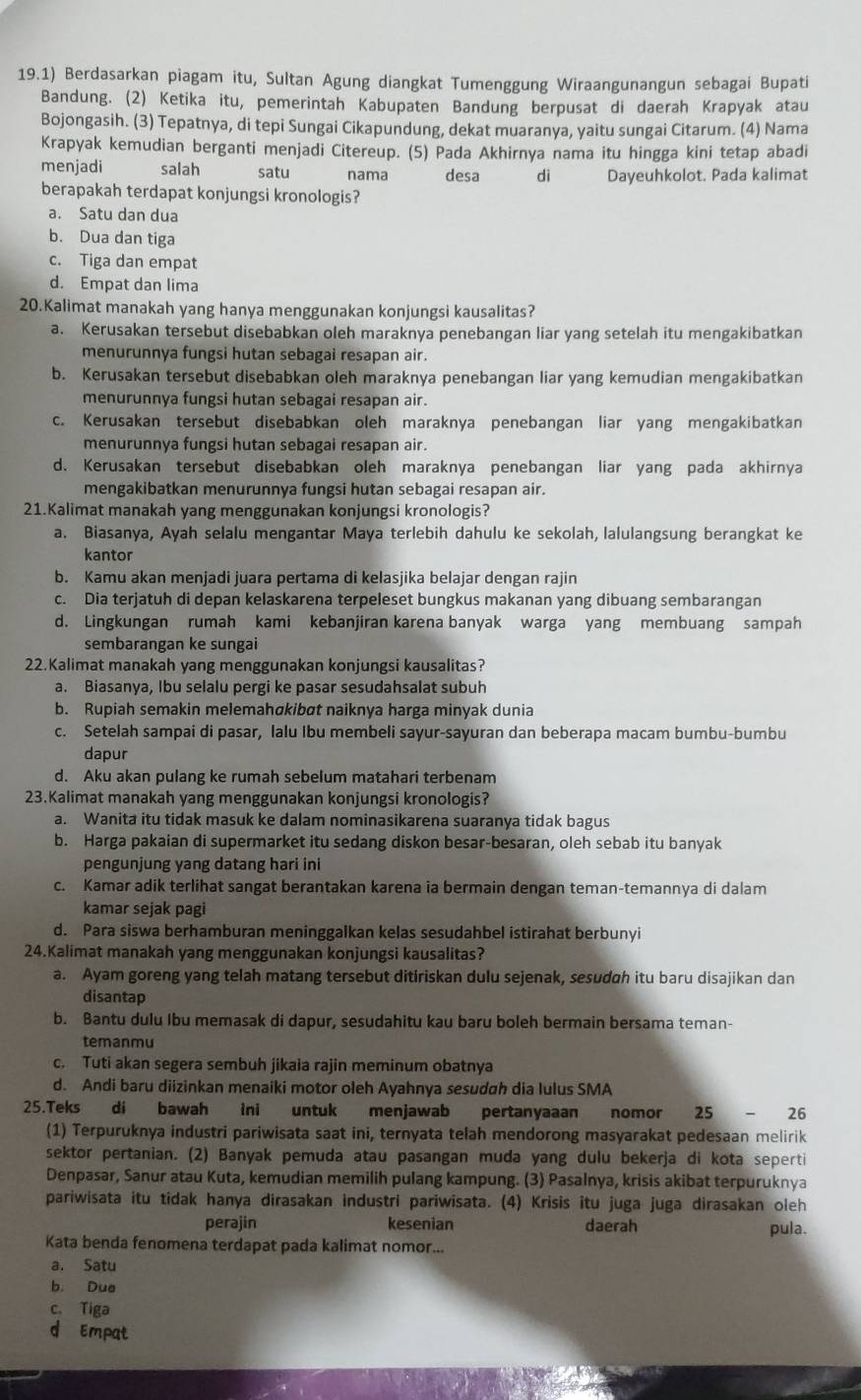 19.1) Berdasarkan piagam itu, Sultan Agung diangkat Tumenggung Wiraangunangun sebagai Bupati
Bandung. (2) Ketika itu, pemerintah Kabupaten Bandung berpusat di daerah Krapyak atau
Bojongasih. (3) Tepatnya, di tepi Sungai Cikapundung, dekat muaranya, yaitu sungai Citarum. (4) Nama
Krapyak kemudian berganti menjadi Citereup. (5) Pada Akhirnya nama itu hingga kini tetap abadi
menjadi salah    satu nama desa dì Dayeuhkolot. Pada kalimat
berapakah terdapat konjungsi kronologis?
a. Satu dan dua
b. Dua dan tiga
c. Tiga dan empat
d. Empat dan lima
20.Kalimat manakah yang hanya menggunakan konjungsi kausalitas?
a. Kerusakan tersebut disebabkan oleh maraknya penebangan liar yang setelah itu mengakibatkan
menurunnya fungsi hutan sebagai resapan air.
b. Kerusakan tersebut disebabkan oleh maraknya penebangan liar yang kemudian mengakibatkan
menurunnya fungsi hutan sebagai resapan air.
c. Kerusakan tersebut disebabkan oleh maraknya penebangan liar yang mengakibatkan
menurunnya fungsi hutan sebagai resapan air.
d. Kerusakan tersebut disebabkan oleh maraknya penebangan liar yang pada akhirnya
mengakibatkan menurunnya fungsi hutan sebagai resapan air.
21.Kalimat manakah yang menggunakan konjungsi kronologis?
a. Biasanya, Ayah selalu mengantar Maya terlebih dahulu ke sekolah, lalulangsung berangkat ke
kantor
b. Kamu akan menjadi juara pertama di kelasjika belajar dengan rajin
c. Dia terjatuh di depan kelaskarena terpeleset bungkus makanan yang dibuang sembarangan
d. Lingkungan rumah kami kebanjiran karena banyak warga yang membuang sampah
sembarangan ke sungai
22.Kalimat manakah yang menggunakan konjungsi kausalitas?
a. Biasanya, Ibu selalu pergi ke pasar sesudahsalat subuh
b. Rupiah semakin melemahøkibøt naiknya harga minyak dunia
c. Setelah sampai di pasar, lalu Ibu membeli sayur-sayuran dan beberapa macam bumbu-bumbu
dapur
d. Aku akan pulang ke rumah sebelum matahari terbenam
23.Kalimat manakah yang menggunakan konjungsi kronologis?
a. Wanita itu tidak masuk ke dalam nominasikarena suaranya tidak bagus
b. Harga pakaian di supermarket itu sedang diskon besar-besaran, oleh sebab itu banyak
pengunjung yang datang hari ini
c. Kamar adik terlihat sangat berantakan karena ia bermain dengan teman-temannya di dalam
kamar sejak pagi
d. Para siswa berhamburan meninggalkan kelas sesudahbel istirahat berbunyi
24.Kalimat manakah yang menggunakan konjungsi kausalitas?
a. Ayam goreng yang telah matang tersebut ditiriskan dulu sejenak, sesudah itu baru disajikan dan
disantap
b. Bantu dulu Ibu memasak di dapur, sesudahitu kau baru boleh bermain bersama teman-
temanmu
c. Tuti akan segera sembuh jikaia rajin meminum obatnya
d. Andi baru diizinkan menaiki motor oleh Ayahnya sesudah dia lulus SMA
25.Teks di bawah ini untuk menjawab pertanyaaan nomor 25-26
(1) Terpuruknya industri pariwisata saat ini, ternyata telah mendorong masyarakat pedesaan melirik
sektor pertanian. (2) Banyak pemuda atau pasangan muda yang dulu bekerja di kota seperti
Denpasar, Sanur atau Kuta, kemudian memilih pulang kampung. (3) Pasalnya, krisis akibat terpuruknya
pariwisata itu tidak hanya dirasakan industri pariwisata. (4) Krisis itu juga juga dirasakan oleh
perajin kesenian daerah pula.
Kata benda fenomena terdapat pada kalimat nomor...
a. Satu
b. Due
c、 Tiga
d Empat