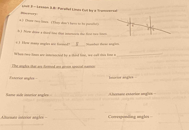 Lesson 3.B: Parallel Lines Cut by a Transversal 
Discovery: 
a.) Draw two lines. (They don't have to be paralle!). 
b.) Now draw a third line that intersects the first two lines. 
_ 
c.) How many angles are formed? Number these angles. 
When two lines are intersected by a third line, we call this line a _ 
. 
The angles that are formed are given special names: 
Exterior angles - Interior angles - 
Same side interior angles - Alternate exterior angles - 
Alternate interior angles - Corresponding angles -