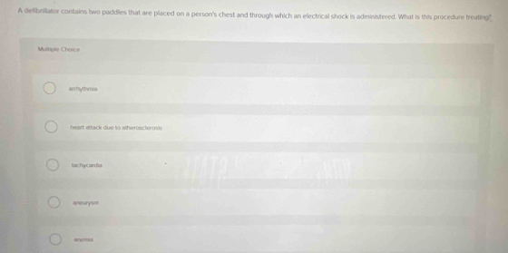 A defibrillator contains two paddles that are placed on a person's chest and through which an electrical shock is administered. What is this procedure treating"
Muloiple Choice
arhythmia
heart attack due to atheroscterovis
tachycardia
aneurysm
anemia
