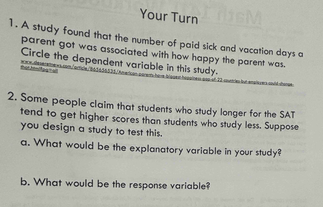 Your Turn 
1. A study found that the number of paid sick and vacation days a 
parent got was associated with how happy the parent was. 
Circle the dependent variable in this study. 
that,html²pg=oll 
www.deseretnews.com/article/865656535/American-parents-have-biggest-happiness-gap-of-22-countries-but-employers-could-change- 
2. Some people claim that students who study longer for the SAT 
tend to get higher scores than students who study less. Suppose 
you design a study to test this. 
a. What would be the explanatory variable in your study? 
b. What would be the response variable?