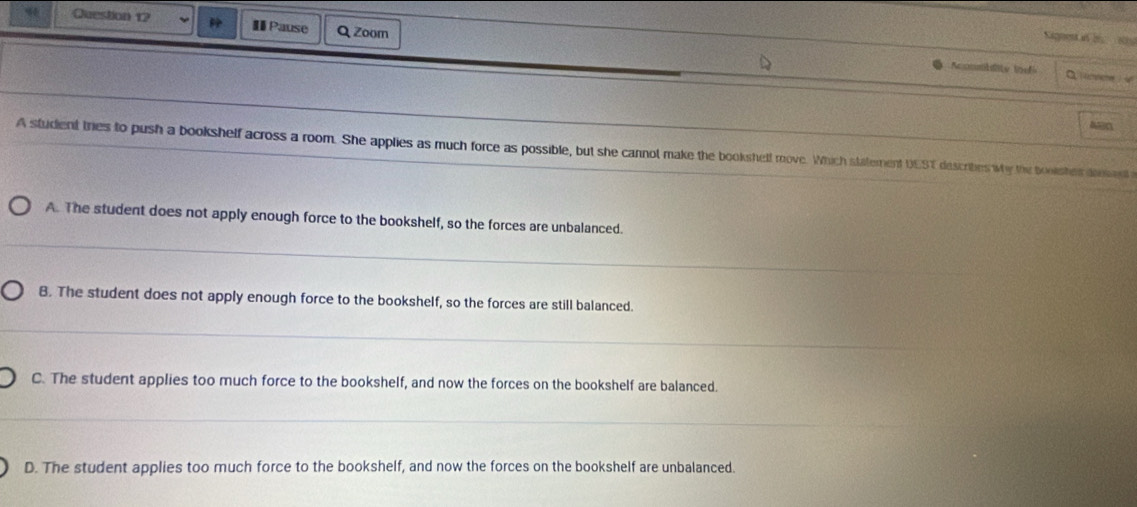 Pause Q Zoor
Kignent in be 30
Aconmbdity ioe C mmeme u
ABC
A student tries to push a bookshelf across a room. She applies as much force as possible, but she cannot make the bookshelf move. Which statement UEST describes wy the booisher donent
A. The student does not apply enough force to the bookshelf, so the forces are unbalanced.
B. The student does not apply enough force to the bookshelf, so the forces are still balanced.
C. The student applies too much force to the bookshelf, and now the forces on the bookshelf are balanced.
D. The student applies too much force to the bookshelf, and now the forces on the bookshelf are unbalanced.