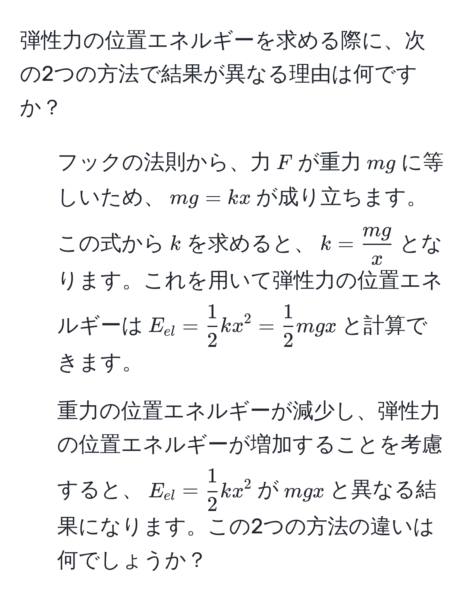 弾性力の位置エネルギーを求める際に、次の2つの方法で結果が異なる理由は何ですか？  
1. フックの法則から、力$F$が重力$mg$に等しいため、$mg = kx$が成り立ちます。この式から$k$を求めると、$k =  mg/x $となります。これを用いて弾性力の位置エネルギーは$E_el =  1/2 kx^(2 = frac1)2mgx$と計算できます。  
2. 重力の位置エネルギーが減少し、弾性力の位置エネルギーが増加することを考慮すると、$E_el =  1/2 kx^2$が$mgx$と異なる結果になります。この2つの方法の違いは何でしょうか？