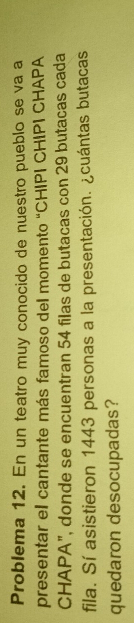 Problema 12. En un teatro muy conocido de nuestro pueblo se va a 
presentar el cantante más famoso del momento “CHIPI CHIPI CHAPA 
CHAPA", donde se encuentran 54 filas de butacas con 29 butacas cada 
fila. Sí asistieron 1443 personas a la presentación. ¿cuántas butacas 
quedaron desocupadas?