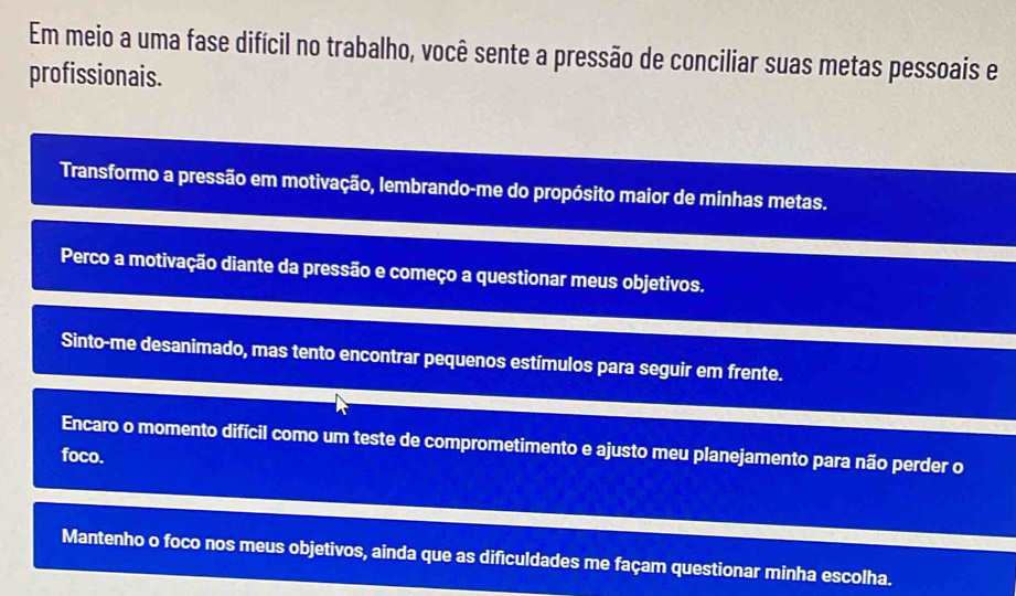 Em meio a uma fase difícil no trabalho, você sente a pressão de conciliar suas metas pessoais e
profissionais.
Transformo a pressão em motivação, lembrando-me do propósito maior de minhas metas.
Perco a motivação diante da pressão e começo a questionar meus objetivos.
Sinto-me desanimado, mas tento encontrar pequenos estímulos para seguir em frente.
Encaro o momento difícil como um teste de comprometimento e ajusto meu planejamento para não perder o
foco.
Mantenho o foco nos meus objetivos, ainda que as dificuldades me façam questionar minha escolha.