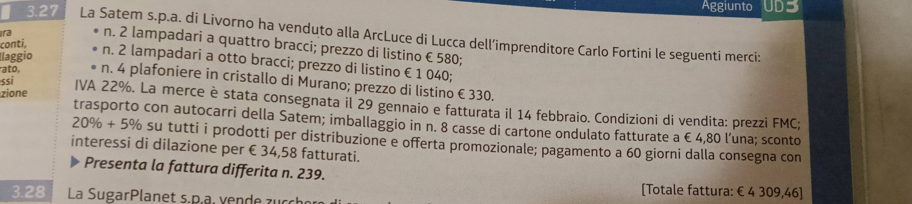 Aggiunto UD3 
3.27 La Satem s.p.a. di Livorno ha venduto alla ArcLuce di Lucca dell’imprenditore Carlo Fortini le seguenti merci: 
ira 
conti, 
n. 2 lampadari a quattro bracci; prezzo di listino € 580; 
llaggio 
n. 2 lampadari a otto bracci; prezzo di listino €1 040; 
ato, 
n. 4 plafoniere in cristallo di Murano; prezzo di listino € 330. 
zione 
ssi IVA 22%. La merce è stata consegnata il 29 gennaio e fatturata il 14 febbraio. Condizioni di vendita: prezzi FMC; 
trasporto con autocarri della Satem; imballaggio in n. 8 casse di cartone ondulato fatturate a €4,80 l’una; sconto
20% +5% su tutti i prodotti per distribuzione e offerta promozionale; pagamento a 60 giorni dalla consegna con 
interessi di dilazione per €34,58 fatturati. 
Presenta la fattura differita n. 239. 
[Totale fattura: € 4 309,46 ] 
3. 28 La SugarPlanet s.p.. v en de z u