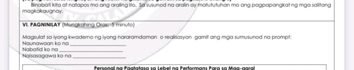 Binabati kita at natapos mo ang araling ito. Sa susunod na aralin ay matututuhan mo ang pagpapangkat ng mga salitang 
magkakaugnay. 
VI. PAGNINILAY (Mungkahing Oras: 5 minuto) 
Magsulat sa iyong kwaderno ng iyong nararamdaman o realisasyon gamit ang mga sumusunod na prompt: 
Naunawaan ko na 
_ 
Nabatid ko na_ 
Naisasagawa ko na_ 
Personal na Päatatasa sa Lebel na Performans Para sa Maa-garal