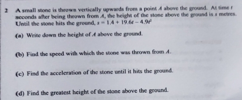 A small stone is thrown vertically upwards from a point 4 above the ground. At time f
seconds after being thrown from A, the height of the stone above the ground is s metres. 
Until the stone hits the ground, s=1.4+19.6t-4.9t^2
(a) Write down the height of A above the ground. 
(b) Find the speed with which the stone was thrown from A. 
(c) Find the acceleration of the stone until it hits the ground. 
(d) Find the greatest height of the stone above the ground.