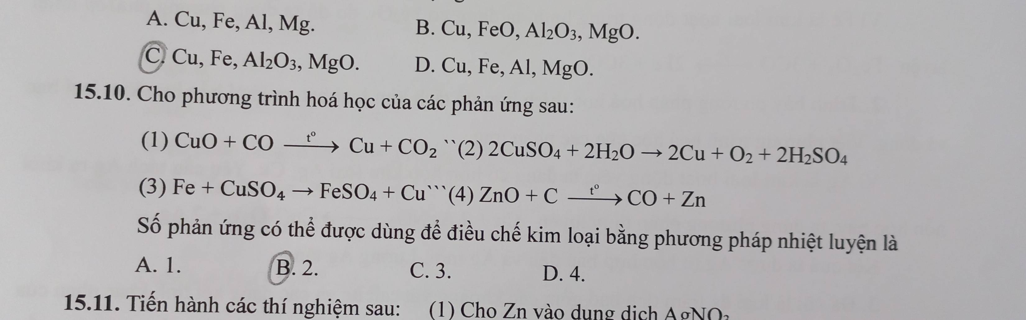 A. Cu, Fe, Al, Mg.
B. Cu, FeO, Al_2O_3, MgO.
C Cu, Fe, Al_2O_3, MgO.
D. Cu, Fe, Al, MgO. 
15.10. Cho phương trình hoá học của các phản ứng sau:
(1) CuO+COxrightarrow t°Cu+CO_2 `` (2) 2CuSO_4+2H_2Oto 2Cu+O_2+2H_2SO_4
(3) Fe+CuSO_4to FeSO_4+Cu^+''( ZnO+Cxrightarrow t°CO+Zn
Số phản ứng có thể được dùng để điều chế kim loại bằng phương pháp nhiệt luyện là
A. 1. B. 2. C. 3. D. 4.
15.11. Tiến hành các thí nghiệm sau: (1) Cho Zn vào dung dịch A g 10