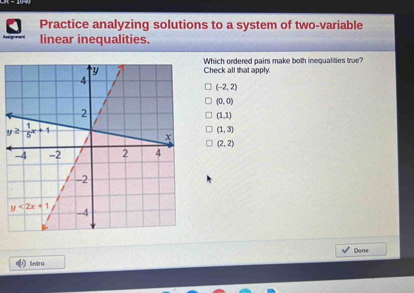 CR - 1040
Practice analyzing solutions to a system of two-variable
Assigmment linear inequalities.
Which ordered pairs make both inequalities true?
Check all that apply.
(-2,2)
(0,0)
(1,1)
(1,3)
(2,2)
Done
Intro