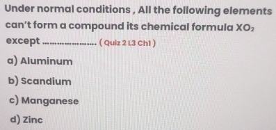 Under normal conditions , All the following elements
can’t form a compound its chemical formula XO_2
except _( Quiz 2 L3 Ch1 )
a) Aluminum
b) Scandium
c) Manganese
d) Zinc