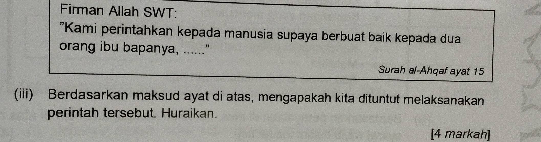 Firman Allah SWT: 
"Kami perintahkan kepada manusia supaya berbuat baik kepada dua 
orang ibu bapanya, ......” 
Surah al-Ahqaf ayat 15
(iii) Berdasarkan maksud ayat di atas, mengapakah kita dituntut melaksanakan 
perintah tersebut. Huraikan. 
[4 markah]