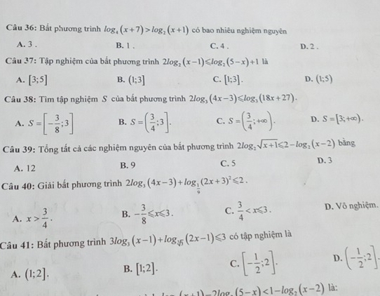 Bắt phương trình log _4(x+7)>log _2(x+1) có bao nhiêu nghiệm nguyên
A. 3 . B. 1 . C. 4 . D. 2 .
Câu 37: Tập nghiệm của bắt phương trình 2log _2(x-1)≤slant log _2(5-x)+1 là
A. [3;5] B. (1;3] C. [1;3]. D. (1;5)
Câu 38: Tìm tập nghiệm S của bắt phương trình 2log _3(4x-3)≤slant log _3(18x+27).
A. S=[- 3/8 ;3] B. S=( 3/4 ;3]. C. S=( 3/4 ;+∈fty ). D. S=[3;+∈fty ).
Câu 39: Tổng tất cả các nghiệm nguyên của bắt phương trình 2log _2sqrt(x+1)≤slant 2-log _2(x-2) bàng
A. 12 B. 9 C. 5 D. 3
Câu 40: Giải bất phương trình 2log _3(4x-3)+log _ 1/9 (2x+3)^2≤slant 2.
A. x> 3/4 . B. - 3/8 ≤slant x≤slant 3. C.  3/4  D. Vô nghiệm.
Câu 41: Bất phương trình 3log _3(x-1)+log _sqrt[3](3)(2x-1)≤slant 3 có tập nghiệm là
A. (1;2].
B. [1;2]. C. [- 1/2 ;2]. D. (- 1/2 ;2].
(...1) (5-x)<1-log _2(x-2) là: