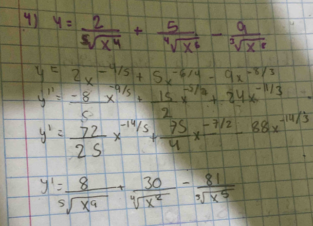 y= 2/sqrt[5](x^4) + 5/sqrt[4](x^6) - 9/sqrt[3](x^8) 
y=2x^(-4/5)+5x^(-6/4)-9x^(-8/3)
y''= (-8)/5 x^(-9/5)+ 15/2 x^(-5/7)+24x^(-11/3)
y'= 72/25 x^(-14/5)+ 75/4 x^(-7/2)-88x^(-14/3)
y'= 8/sqrt[5](x^9) + 30/sqrt[4](x^2) - 81/sqrt[3](x^5) 