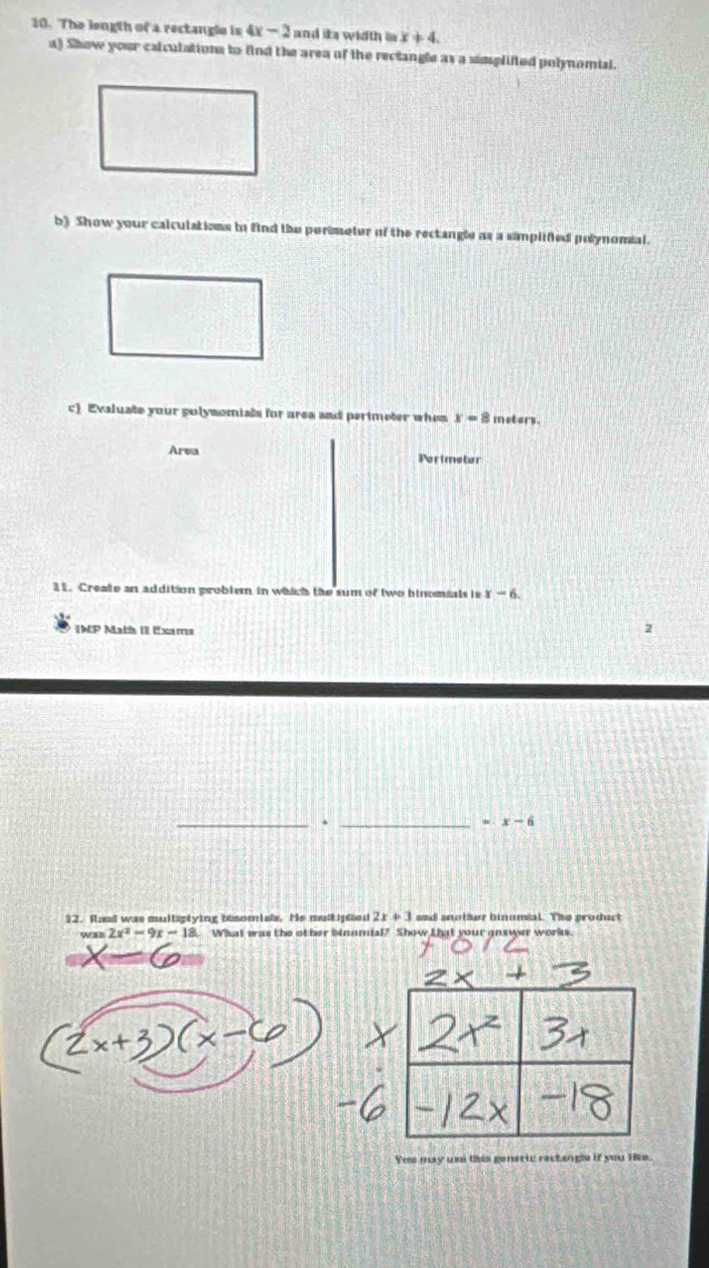 The length of a rectangle is 4x-2 and its width in x!= 4. 
a) Show your calculations to find the area of the rectangle as a simplifted polynomial. 
b) Show your calculations in find the perimeter of the rectangle as a samplified polynomial. 
c Evaluate your polymomials for area and perimeter when x=8 metors. 
Area Perimeter 
11. Create an addition problem in which the sum of two binomials is x-6. 
INP Math II Exams 
__.
=x-6
12. Rand was multiplying bisomials. He mulkiphied 2x+3 and anotfur binumial. The product 
wa 2x^2-9x-18 What was the other binomial? Show Lhat your answer works. 
Yes may use this generic ractangle if you lie.