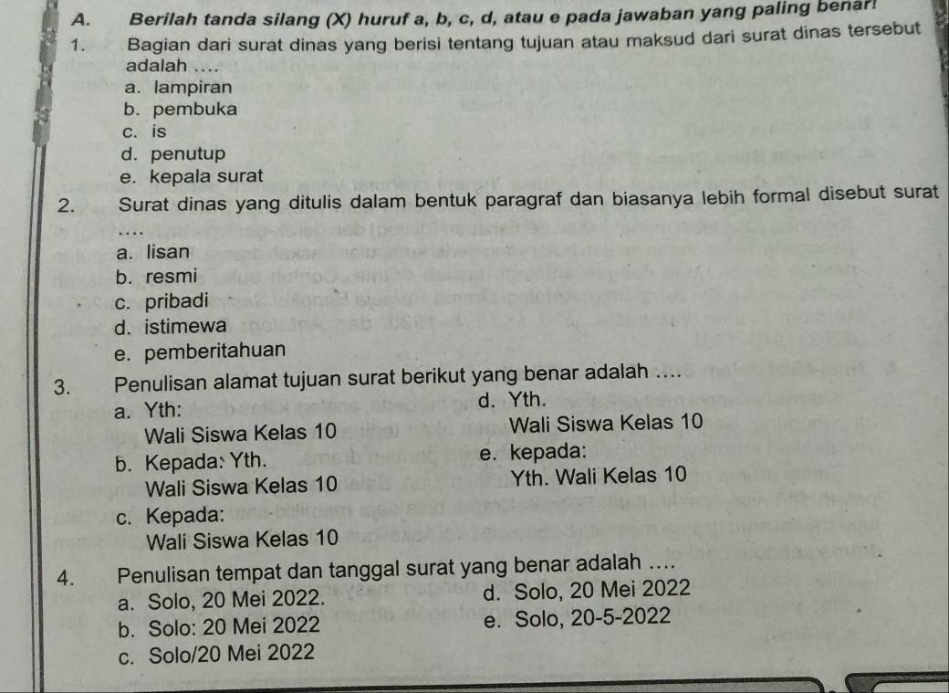 Berilah tanda silang (X) huruf a, b, c, d, atau e pada jawaban yang paling benar!
1. Bagian dari surat dinas yang berisi tentang tujuan atau maksud dari surat dinas tersebut
adalah ....
a. lampiran
b. pembuka
c. is
d. penutup
e. kepala surat
2. Surat dinas yang ditulis dalam bentuk paragraf dan biasanya lebih formal disebut surat
...
a. lisan
b. resmi
c. pribadi
d. istimewa
e. pemberitahuan
3. Penulisan alamat tujuan surat berikut yang benar adalah …
a. Yth: d. Yth.
Wali Siswa Kelas 10 Wali Siswa Kelas 10
b. Kepada: Yth. e. kepada:
Wali Siswa Kelas 10 Yth. Wali Kelas 10
c. Kepada:
Wali Siswa Kelas 10
4. Penulisan tempat dan tanggal surat yang benar adalah …
a. Solo, 20 Mei 2022. d. Solo, 20 Mei 2022
b. Solo: 20 Mei 2022 e. Solo, 20-5-2022
c. Solo/20 Mei 2022