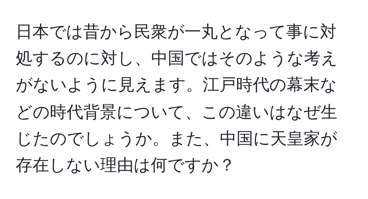 日本では昔から民衆が一丸となって事に対処するのに対し、中国ではそのような考えがないように見えます。江戸時代の幕末などの時代背景について、この違いはなぜ生じたのでしょうか。また、中国に天皇家が存在しない理由は何ですか？