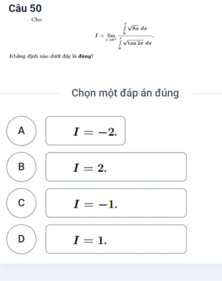 Cho
I=limlimits _tto 0^+frac (∈tlimits _0)^tsqrt(8x)dx(∈tlimits _0)^tsqrt(tan 2x)dx. 
Khẳng định nào dưới đây là đúng?
Chọn một đáp án đúng
A
I=-2.
B
I=2.
C
I=-1.
D
I=1.