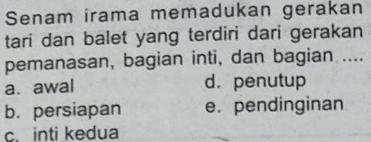 Senam irama memadukan gerakan
tari dan balet yang terdiri dari gerakan 
pemanasan, bagian inti, dan bagian ....
a. awal d.penutup
b. persiapan e. pendinginan
c. inti kedua