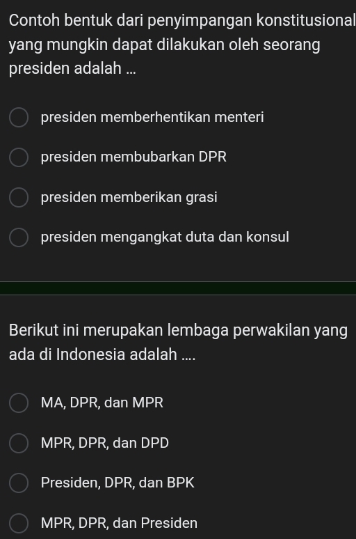 Contoh bentuk dari penyimpangan konstitusional
yang mungkin dapat dilakukan oleh seorang
presiden adalah ...
presiden memberhentikan menteri
presiden membubarkan DPR
presiden memberikan grasi
presiden mengangkat duta dan konsul
Berikut ini merupakan lembaga perwakilan yang
ada di Indonesia adalah ....
MA, DPR, dan MPR
MPR, DPR, dan DPD
Presiden, DPR, dan BPK
MPR, DPR, dan Presiden