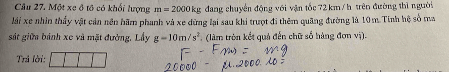 Một xe ô tô có khối lượng m=2000kg đang chuyển động với vận tốc 72 km / h trên đường thì người 
lái xe nhìn thấy vật cản nên hãm phanh và xe dừng lại sau khi trượt đi thêm quãng đường là 10m.Tính hệ số ma 
sát giữa bánh xe và mặt đường. Lấy g=10m/s^2 (làm tròn kết quả đến chữ số hàng đơn vị). 
Trả lời: