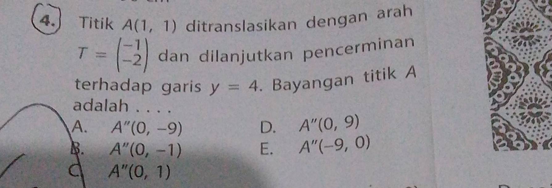 Titik A(1,1) ditranslasikan dengan arah
T=beginpmatrix -1 -2endpmatrix dan dilanjutkan pencerminan
terhadap garis y=4. Bayangan titik A
adalah . . . .
A. A''(0,-9) D. A''(0,9)
B. A''(0,-1) E. A''(-9,0)
A''(0,1)