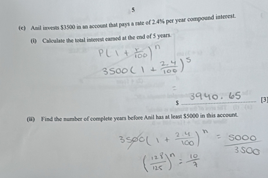 5 
(c) Anil invests $3500 in an account that pays a rate of 2.4% per year compound interest. 
(i) Calculate the total interest earned at the end of 5 years.
$
[3] 
(ii) Find the number of complete years before Anil has at least $5000 in this account.